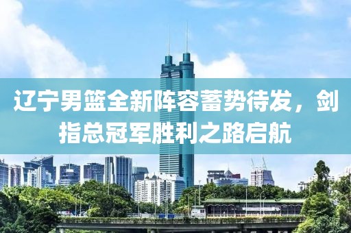 遼寧男籃全新陣容蓄勢待發(fā)，劍指總冠軍勝利之路啟航