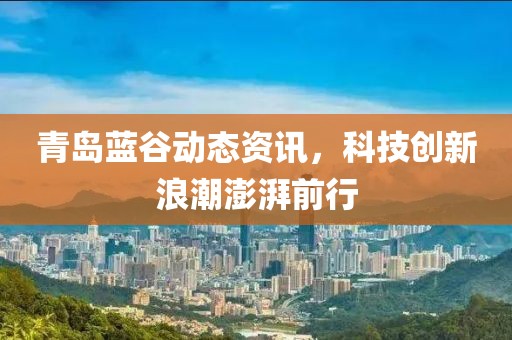 青島藍谷動態(tài)資訊，科技創(chuàng)新浪潮澎湃前行