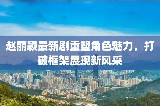 趙麗穎最新劇重塑角色魅力，打破框架展現(xiàn)新風采