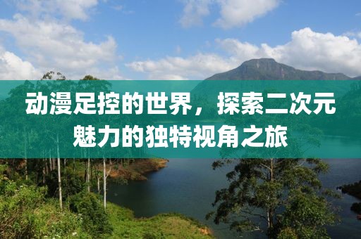 動(dòng)漫足控的世界，探索二次元魅力的獨(dú)特視角之旅