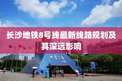 長沙地鐵8號線最新線路規(guī)劃及其深遠影響