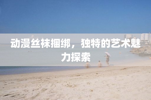 動(dòng)漫絲襪捆綁，獨(dú)特的藝術(shù)魅力探索