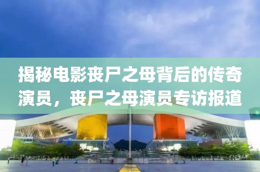 揭秘電影喪尸之母背后的傳奇演員，喪尸之母演員專訪報道