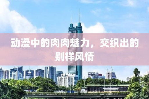 動漫中的肉肉魅力，交織出的別樣風情