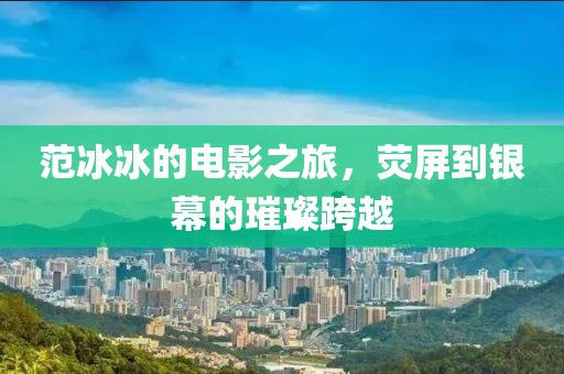 范冰冰的電影之旅，熒屏到銀幕的璀璨跨越