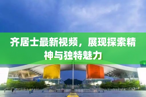 齊居士最新視頻，展現(xiàn)探索精神與獨(dú)特魅力