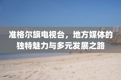 準(zhǔn)格爾旗電視臺(tái)，地方媒體的獨(dú)特魅力與多元發(fā)展之路