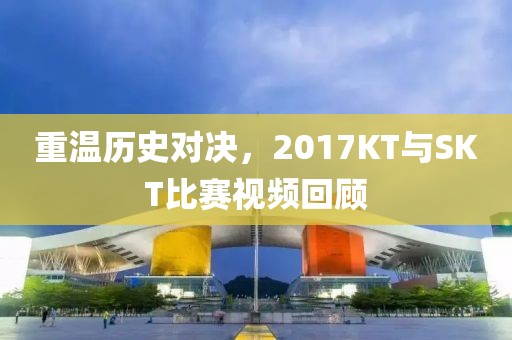 重溫歷史對(duì)決，2017KT與SKT比賽視頻回顧