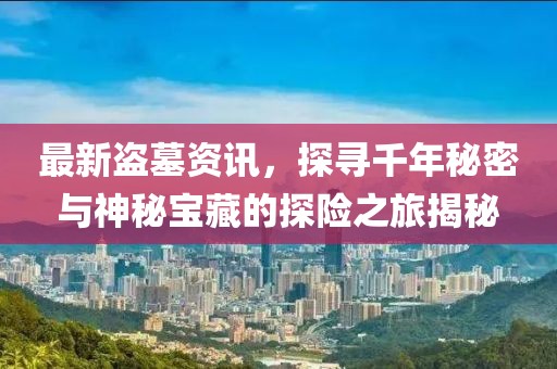 最新盜墓資訊，探尋千年秘密與神秘寶藏的探險(xiǎn)之旅揭秘