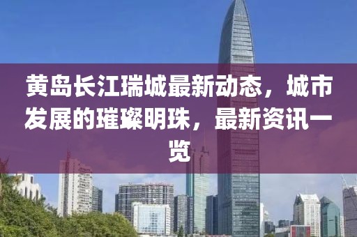 黃島長(zhǎng)江瑞城最新動(dòng)態(tài)，城市發(fā)展的璀璨明珠，最新資訊一覽