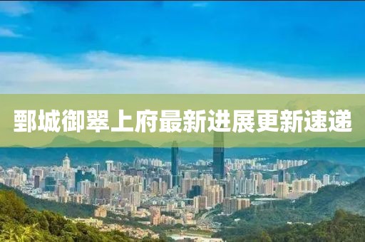 鄄城御翠上府最新進(jìn)展更新速遞