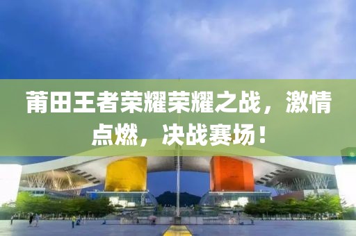 莆田王者榮耀榮耀之戰(zhàn)，激情點(diǎn)燃，決戰(zhàn)賽場！