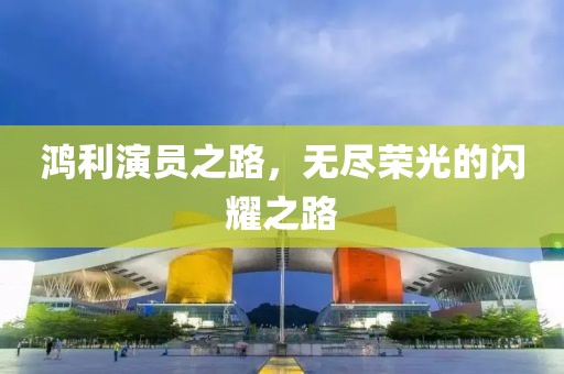 鴻利演員之路，無盡榮光的閃耀之路
