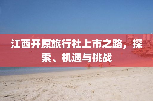 江西開(kāi)原旅行社上市之路，探索、機(jī)遇與挑戰(zhàn)