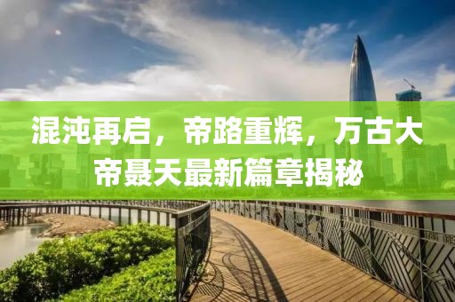 混沌再啟，帝路重輝，萬古大帝聶天最新篇章揭秘