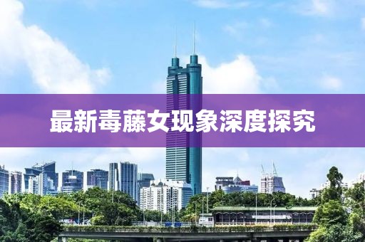 最新毒藤女現(xiàn)象深度探究