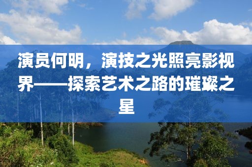 演員何明，演技之光照亮影視界——探索藝術(shù)之路的璀璨之星