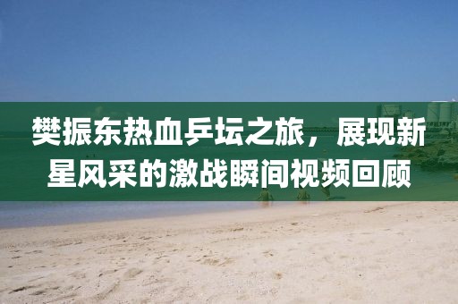 樊振東熱血乒壇之旅，展現(xiàn)新星風(fēng)采的激戰(zhàn)瞬間視頻回顧