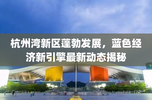 杭州灣新區(qū)蓬勃發(fā)展，藍色經(jīng)濟新引擎最新動態(tài)揭秘