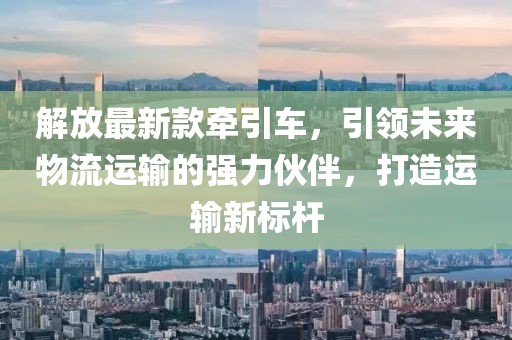 解放最新款牽引車，引領(lǐng)未來(lái)物流運(yùn)輸?shù)膹?qiáng)力伙伴，打造運(yùn)輸新標(biāo)桿