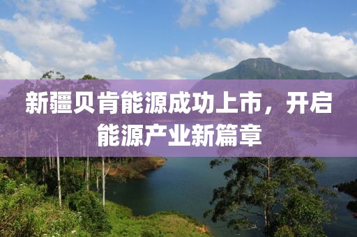 新疆貝肯能源成功上市，開啟能源產(chǎn)業(yè)新篇章