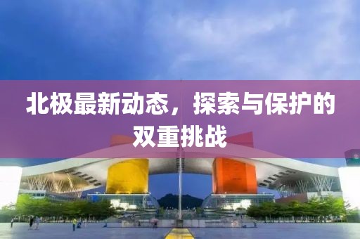 北極最新動態(tài)，探索與保護的雙重挑戰(zhàn)