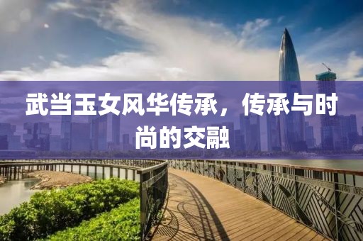 武當(dāng)玉女風(fēng)華傳承，傳承與時(shí)尚的交融