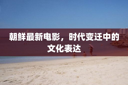 朝鮮最新電影，時(shí)代變遷中的文化表達(dá)