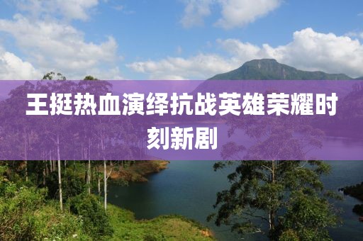 王挺熱血演繹抗戰(zhàn)英雄榮耀時(shí)刻新劇