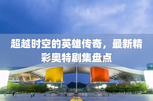 超越時空的英雄傳奇，最新精彩奧特劇集盤點