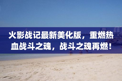 火影戰(zhàn)記最新美化版，重燃熱血戰(zhàn)斗之魂，戰(zhàn)斗之魂再燃！