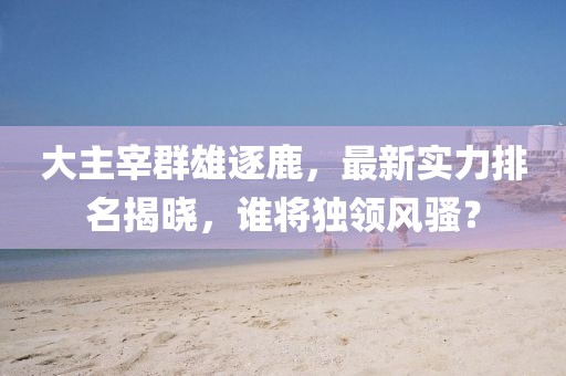 大主宰群雄逐鹿，最新實(shí)力排名揭曉，誰將獨(dú)領(lǐng)風(fēng)騷？