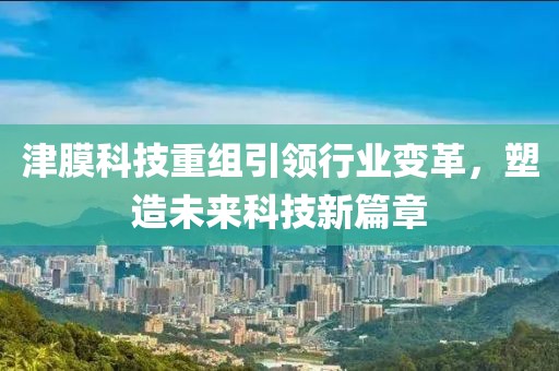 津膜科技重組引領(lǐng)行業(yè)變革，塑造未來(lái)科技新篇章