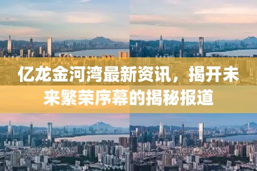 億龍金河灣最新資訊，揭開未來繁榮序幕的揭秘報道