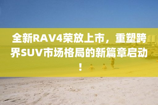 全新RAV4榮放上市，重塑跨界SUV市場格局的新篇章啟動！