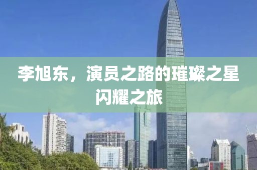 李旭東，演員之路的璀璨之星閃耀之旅