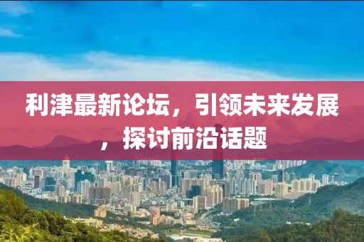 利津最新論壇，引領(lǐng)未來發(fā)展，探討前沿話題
