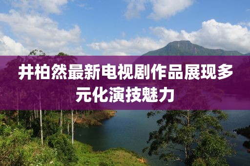 井柏然最新電視劇作品展現(xiàn)多元化演技魅力