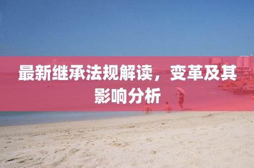 最新繼承法規(guī)解讀，變革及其影響分析