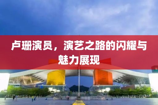 盧珊演員，演藝之路的閃耀與魅力展現(xiàn)