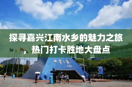 探尋嘉興江南水鄉(xiāng)的魅力之旅，熱門打卡勝地大盤點