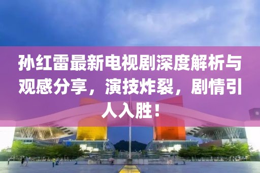 孫紅雷最新電視劇深度解析與觀感分享，演技炸裂，劇情引人入勝！