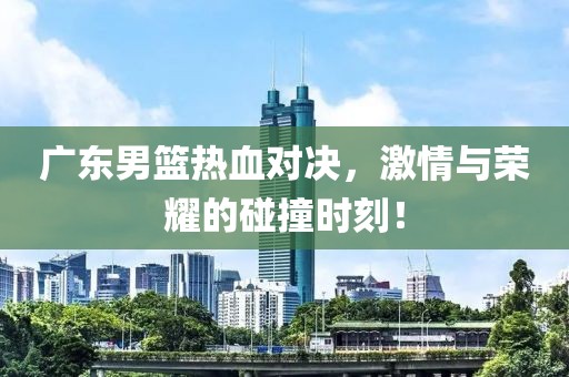 廣東男籃熱血對決，激情與榮耀的碰撞時(shí)刻！