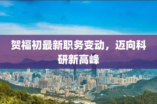 賀福初最新職務(wù)變動(dòng)，邁向科研新高峰