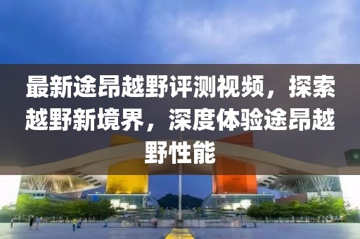 最新途昂越野評測視頻，探索越野新境界，深度體驗途昂越野性能