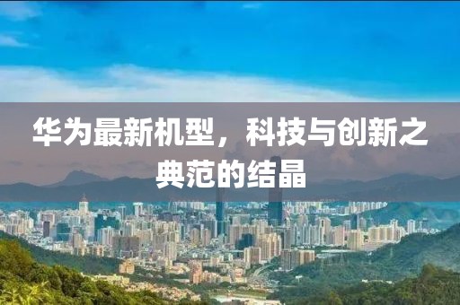 華為最新機型，科技與創(chuàng)新之典范的結(jié)晶