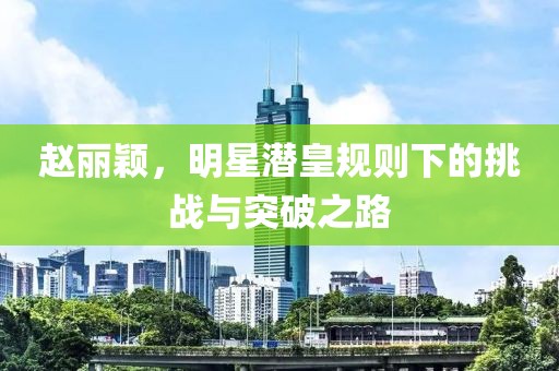 趙麗穎，明星潛皇規(guī)則下的挑戰(zhàn)與突破之路
