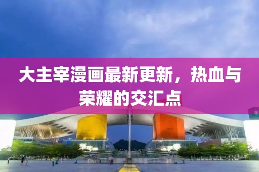大主宰漫畫最新更新，熱血與榮耀的交匯點