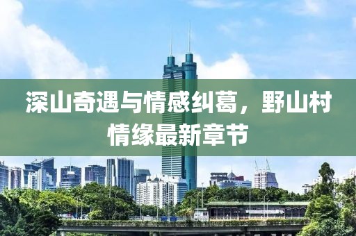 深山奇遇與情感糾葛，野山村情緣最新章節(jié)