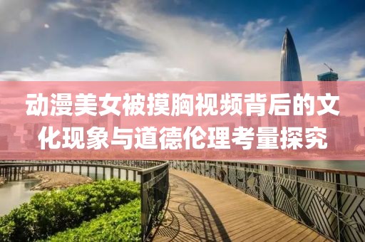 動漫美女被摸胸視頻背后的文化現(xiàn)象與道德倫理考量探究
